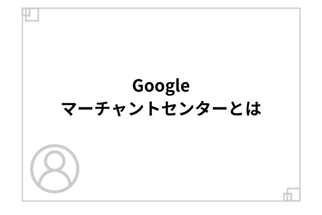 Googleマーチャントセンターとは