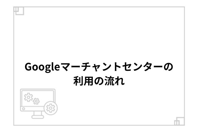 Googleマーチャントセンターの利用の流れ