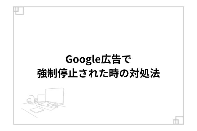 Google広告で強制停止された時の対処法