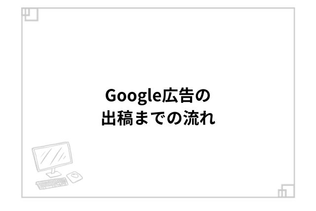 Google広告の出稿までの流れ