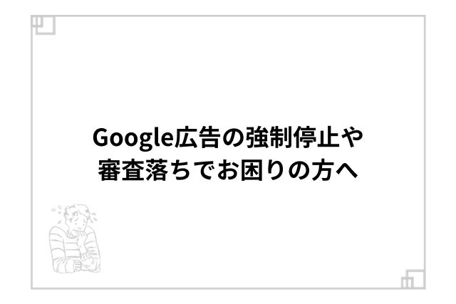 Google広告の強制停止や審査落ちでお困りの方へ