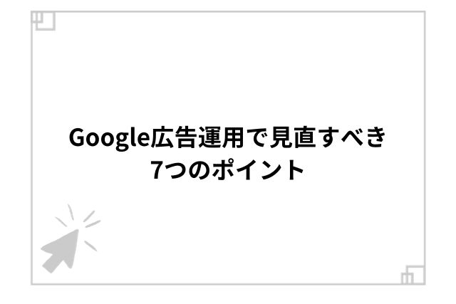 Google広告運用で見直すべき7つのポイント