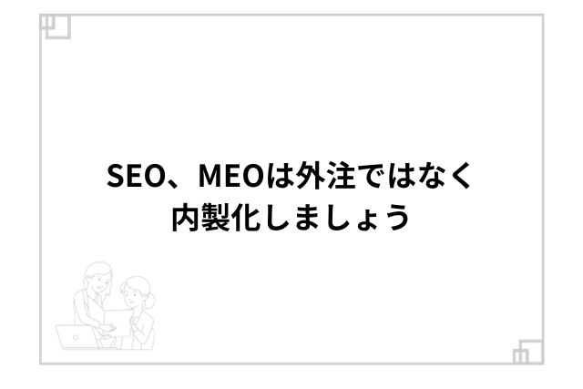 SEO、MEOは外注ではなく内製化しましょう