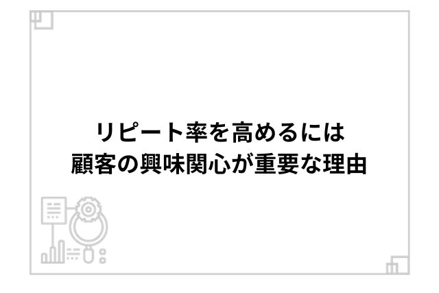 リピート率を高めるには顧客の興味関心が重要な理由