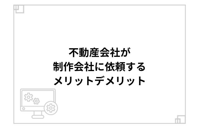 不動産会社が制作会社に依頼するメリットデメリット