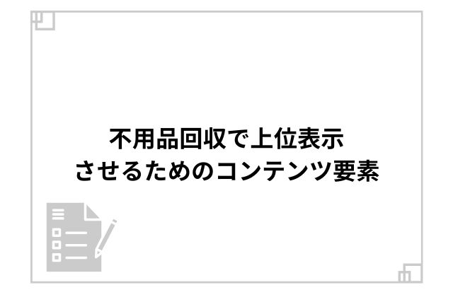 不用品回収で上位表示させるためのコンテンツ要素