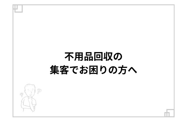 不用品回収の集客でお困りの方へ