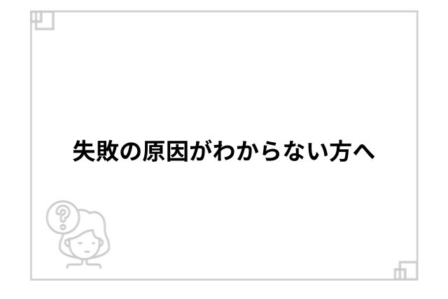 失敗の原因がわからない方へ