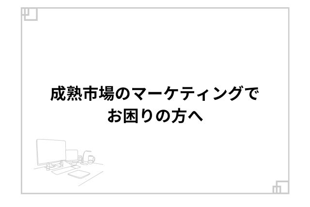 成熟市場のマーケティングでお困りの方へ