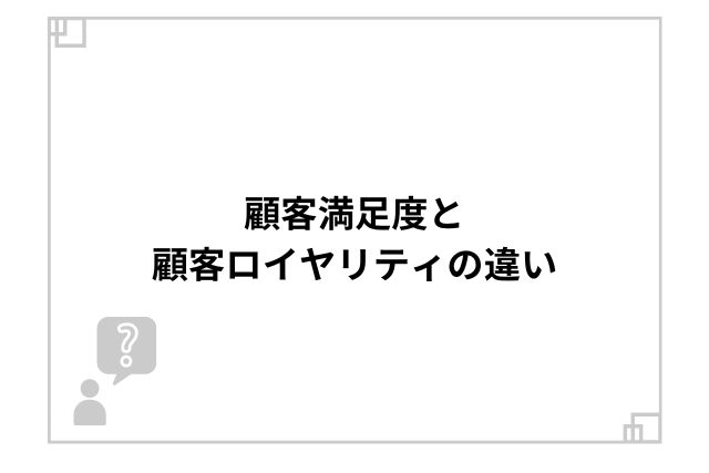 顧客満足度と顧客ロイヤリティの違い