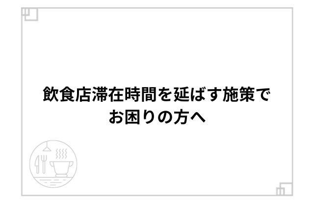 飲食店滞在時間を延ばす施策でお困りの方へ