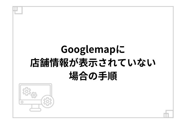 Googlemapに店舗情報が表示されていない場合の手順