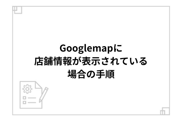 Googlemapに店舗情報が表示されている場合の手順