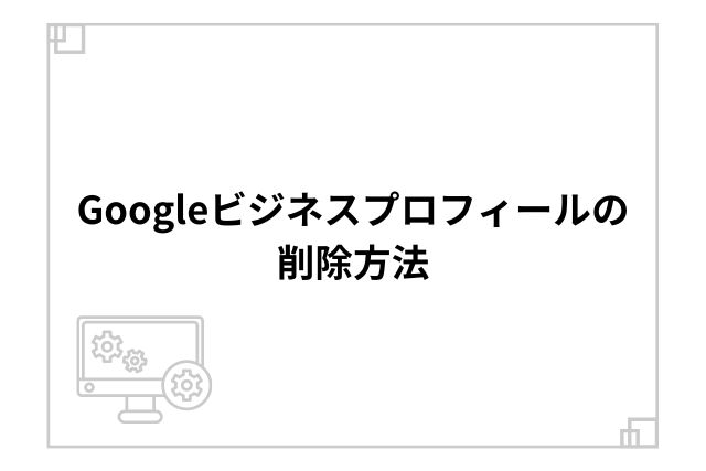 Googleビジネスプロフィールの削除方法