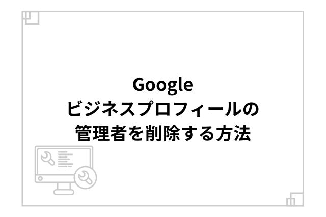 Googleビジネスプロフィールの管理者を削除する方法