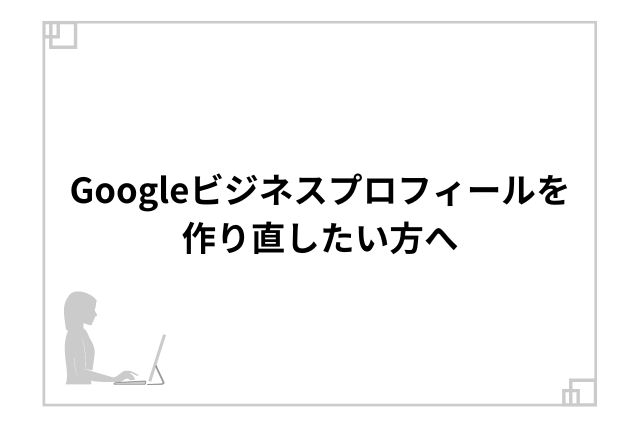 Googleビジネスプロフィールを作り直したい方へ