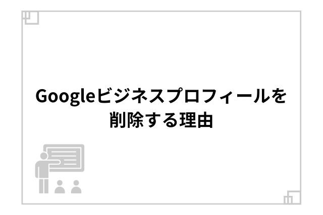Googleビジネスプロフィールを削除する理由