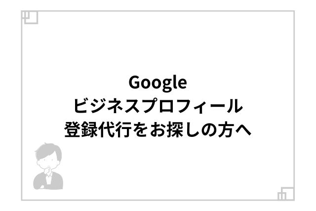 Googleビジネスプロフィール登録代行をお探しの方へ