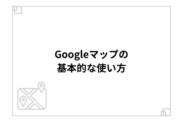 Googleマップの基本的な使い方