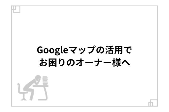 Googleマップの活用でお困りのオーナー様へ