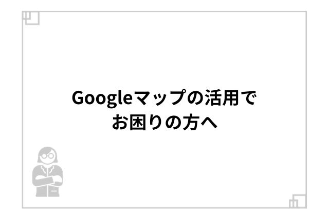 Googleマップの活用でお困りの方へ