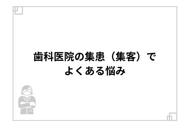 歯科医院の集患（集客）でよくある悩み