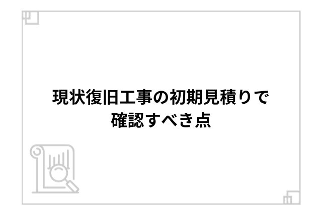 現状復旧工事の初期見積りで確認すべき点