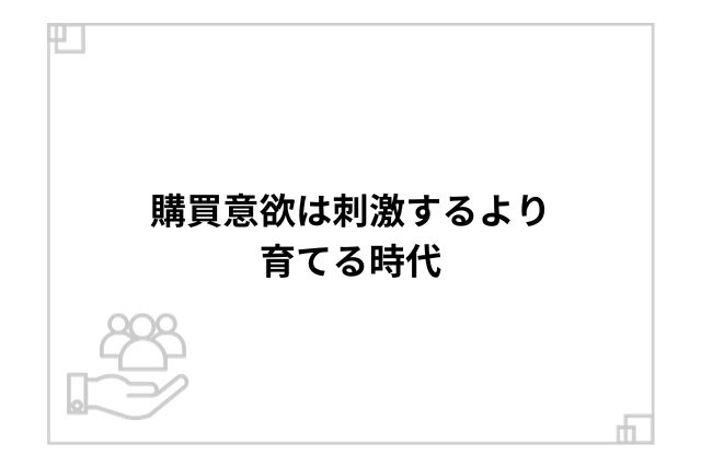 購買意欲は刺激するより育てる時代