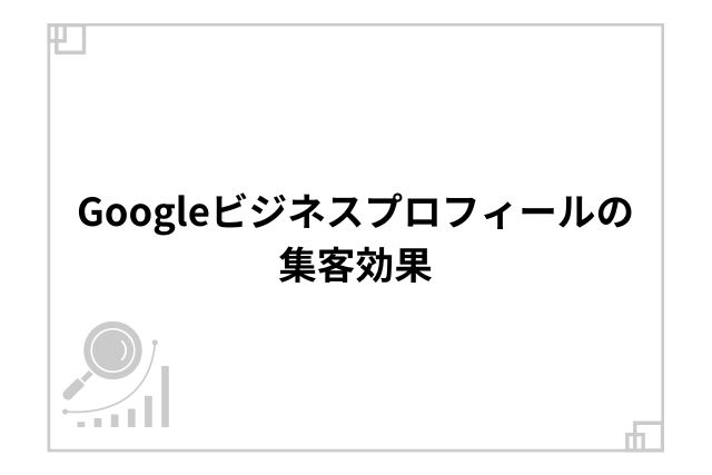 Googleビジネスプロフィールの集客効果