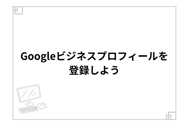 Googleビジネスプロフィールを登録しよう