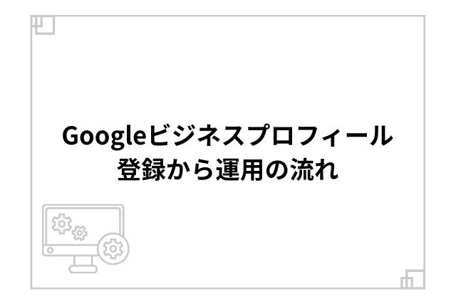 Googleビジネスプロフィール登録から運用の流れ