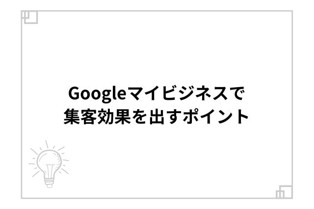 Googleマイビジネスで集客効果を出すポイント