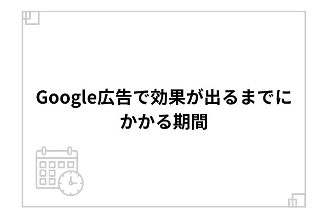 Google広告で効果が出るまでにかかる期間