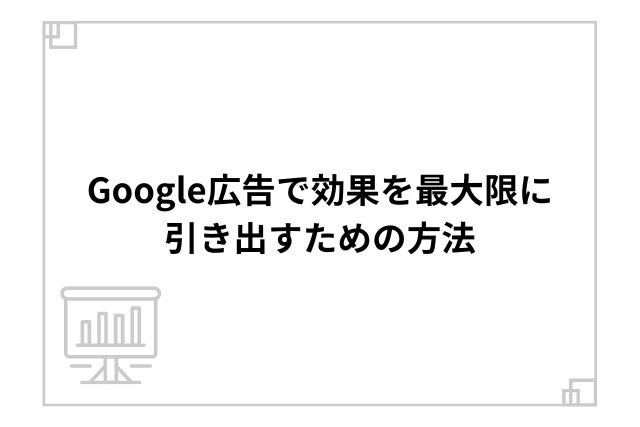 Google広告で効果を最大限に引き出すための方法