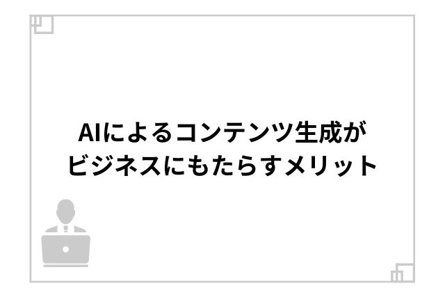 AIによるコンテンツ生成がビジネスにもたらすメリット