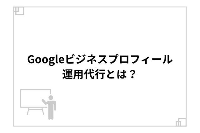 Googleビジネスプロフィール運用代行とは？