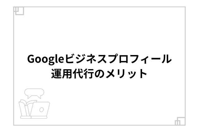 Googleビジネスプロフィール運用代行のメリット